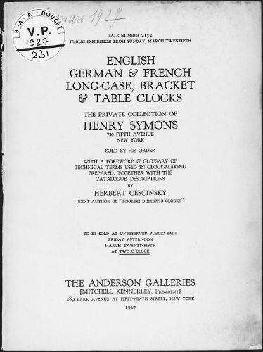 English, German & French long-case, bracket & table clocks, the private collection of Henry Symons, 730 Fifth Avenue, New York, sold by his order, with a foreword & glossary of technical terms used in clock-making, prepared, together with the catalogue descriptions, by Herbert Cescinsky, joint author of "English Domestic Clocks", to be sold at unreserved public sale Friday afternoon, March twenty-fifth, at two o'clock, the Anderson galleries (Mitchell Kennerley, President), 489 Park Avenue at Fifty-Ninth Street, New York, 1927